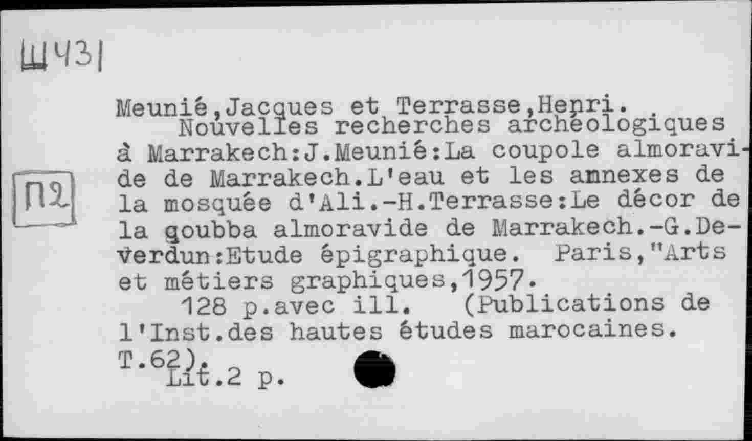 ﻿ШЧЗІ
пг
Meunié»Jacques et Terrasse»Hepri.
Nouvelles recherches archéologiques à Marrakech:J.Meuniê;La coupole almoravi de de Marrakech.L'eau et les annexes de la mosquée d'Ali.-H.Terrasse:Le décor de la qoubba almoravide de Marrakech.-G.De-Verdun:Etude épigraphique. Paris,’’Arts et métiers graphiques,1957»
128 p.avec ill. (Publications de 1'Inst.des hautes études marocaines.